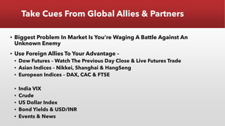 Take Cues From Global Allies & Partners
▪ Biggest Problem In Market Is You’re Waging A Battle Against An
Unknown Enemy
▪ Use Foreign Allies To Your Advantage –
▪ Dow Futures – Watch The Previous Day Close & Live Futures Trade
▪ Asian Indices – Nikkei, Shanghai & HangSeng
▪ European Indices – DAX, CAC & FTSE
▪ India VIX
▪ Crude
▪ US Dollar Index
▪ Bond Yields & USD/INR
▪ Events & News
 