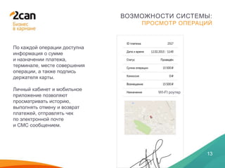 28 ЯНВАРЯ 2014
13
ВОЗМОЖНОСТИ СИСТЕМЫ:
ПРОСМОТР ОПЕРАЦИЙ
По каждой операции доступна
информация о сумме
и назначении платежа,
терминале, месте совершения
операции, а также подпись
держателя карты.
Личный кабинет и мобильное
приложение позволяют
просматривать историю,
выполнять отмену и возврат
платежей, отправлять чек
по электронной почте
и СМС сообщением.
WI-FI роутер
 