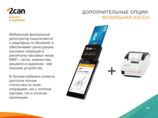 28 ЯНВАРЯ 2014
14
ДОПОЛНИТЕЛЬНЫЕ ОПЦИИ:
МОБИЛЬНАЯ КАССА
Мобильный фискальный
регистратор подключается
к смартфону по Bluetooth и
обеспечивает регистрацию
кассовых операций и
распечатку кассовых чеков.
МФР – легче, компактнее,
дешевле и надежнее, чем
похожие устройства.
В Личном кабинете клиента
доступна полная
статистика по всем
операциям, как с оплатой
картами, так и оплатой
наличными
+
 