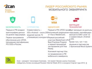 28 ЯНВАРЯ 2014
3
ЛИДЕР РОССИЙСКОГО РЫНКА
МОБИЛЬНОГО ЭКВАЙРИНГА
БЕЗОПАСНОСТЬ
Первым в РФ внедрил
криптографию данных
на уровне кард-ридера.
Первое программное
обеспечение для mPOS,
прошедшее сертификацию
PCI DSS в России.
УСТРОЙСТВА
Совместимость –
iOS и Android – около 200
моделей против 70
у ближайшего конкурента.
ОДОБРЕНИЯ
Первый в РФ mPOS проект,
получивший разрешения
от Visa и MasterCard.
Первый российский
участник MasterCard mPos
Best Practices Program
и первый прошедший
тестирование для Visa
Ready.
Ключевой партнер Visa
по продвижению в РФ
мобильного эквайринга.
МИГРАЦИЯ
ТЕХНОЛОГИЙ
Идет миграция на дуальный
кард-ридер, сертифициро-
ванный по EMV Level 1/2
и совместимый с Android
и iOS.
Кроме того, чип + пин
решение в партнерстве
с британской Miura Systems
2can – резидент технопарка Сколково, топ-проект бизнес-школы Сколково,
победитель Аллеи инноваций Russian Internet Week 2012 и конкурса Стартап года 2012.
 
