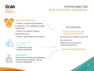 28 ЯНВАРЯ 2014
6
ПРЕИМУЩЕСТВА
ДЛЯ ИНТЕРНЕТ-МАГАЗИНА
УДОБСТВО КЛИЕНТОВ
– Клиент не должен беспокоится
о наличии у него требуемой суммы
наличными
– Клиент не должен готовить
сумму без сдачи
– Клиент накапливает баллы/мили
БЕЗОПАСНОСТЬ
КУРЬЕРОВ
– Снижение рисков
интернет-магазина
КАК СЛЕДСТВИЕ:
УВЕЛИЧЕНИЕ ВЫРУЧКИ
КОМПАНИИ НА 15-20%
- Вы больше не теряете клиентов
без наличных
- Повышается лояльность
клиентов компании
СОКРАЩЕНИЕ ИЗДЕРЖЕК
ЭКОНОМИЯ
Комиссия за мобильный эквайринг
почти всегда выгоднее, чем за
интернет-эквайринг
 