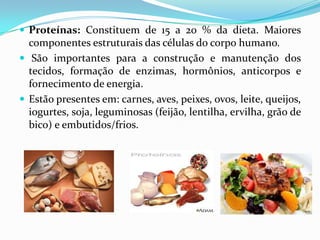  Proteínas: Constituem de 15 a 20 % da dieta. Maiores
  componentes estruturais das células do corpo humano.
 São importantes para a construção e manutenção dos
  tecidos, formação de enzimas, hormônios, anticorpos e
  fornecimento de energia.
 Estão presentes em: carnes, aves, peixes, ovos, leite, queijos,
  iogurtes, soja, leguminosas (feijão, lentilha, ervilha, grão de
  bico) e embutidos/frios.
 