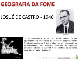 Apresentação elaborada pela Professora FERNANDA BRUM LOPES - Geografia
JOSUÉ DE CASTRO - 1946
"O subdesenvolvimento não é, como muitos pensam
equivocadamente, insuficiência ou ausência de desenvolvimento.
O subdesenvolvimento é um produto ou um subproduto do
desenvolvimento, uma derivação inevitável da exploração
econômica colonial ou neocolonial, que continua se exercendo
sobre diversas regiões do planeta".
 