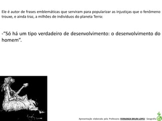 Apresentação elaborada pela Professora FERNANDA BRUM LOPES - Geografia
Ele é autor de frases emblemáticas que serviram para popularizar as injustiças que o fenômeno
trouxe, e ainda traz, a milhões de indivíduos do planeta Terra:
-“Só há um tipo verdadeiro de desenvolvimento: o desenvolvimento do
homem”.
 