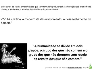Apresentação elaborada pela Professora FERNANDA BRUM LOPES - Geografia
Ele é autor de frases emblemáticas que serviram para popularizar as injustiças que o fenômeno
trouxe, e ainda traz, a milhões de indivíduos do planeta Terra:
-“Só há um tipo verdadeiro de desenvolvimento: o desenvolvimento do
homem”.
"A humanidade se divide em dois
grupos: o grupo dos que não comem e o
grupo dos que não dormem com receio
da revolta dos que não comem."
 