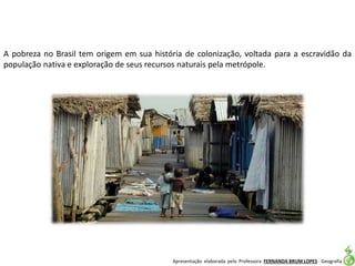 Apresentação elaborada pela Professora FERNANDA BRUM LOPES - Geografia
A pobreza no Brasil tem origem em sua história de colonização, voltada para a escravidão da
população nativa e exploração de seus recursos naturais pela metrópole.
 