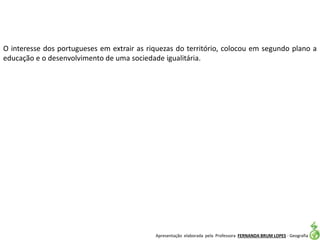 Apresentação elaborada pela Professora FERNANDA BRUM LOPES - Geografia
O interesse dos portugueses em extrair as riquezas do território, colocou em segundo plano a
educação e o desenvolvimento de uma sociedade igualitária.
 