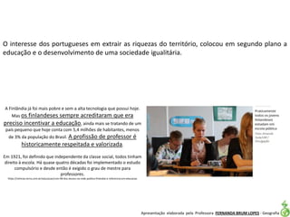 Apresentação elaborada pela Professora FERNANDA BRUM LOPES - Geografia
O interesse dos portugueses em extrair as riquezas do território, colocou em segundo plano a
educação e o desenvolvimento de uma sociedade igualitária.
A Finlândia já foi mais pobre e sem a alta tecnologia que possui hoje.
Mas os finlandeses sempre acreditaram que era
preciso incentivar a educação, ainda mais se tratando de um
país pequeno que hoje conta com 5,4 milhões de habitantes, menos
de 3% da população do Brasil. A profissão de professor é
historicamente respeitada e valorizada.
Em 1921, foi definido que independente da classe social, todos tinham
direito à escola. Há quase quatro décadas foi implementado o estudo
compulsório e desde então é exigido o grau de mestre para
professores.
https://noticias.terra.com.br/educacao/com-98-dos-alunos-na-rede-publica-finlandia-e-referencia-em-educacao
 