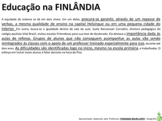 Apresentação elaborada pela Professora FERNANDA BRUM LOPES - Geografia
A equidade do sistema se dá em dois níveis. Em um deles, procura-se garantir, através de um repasse de
verbas, a mesma qualidade de ensino na capital Helsinque ou em uma pequena cidade do
interior. Em outro, busca-se a igualdade dentro de sala de aula. Suely Nercessian Corradini, diretora pedagógica do
colégio paulista Vital Brazil, visitou escolas finlandesas para sua tese de doutorado. Ela destaca a importância dada às
aulas de reforço. Grupos de alunos que não conseguem acompanhar as aulas vão sendo
reintegrados às classes com o apoio de um professor treinado especialmente para isso, durante até
dois anos. As dificuldades são identificadas logo no início, mesmo na escola primária, e trabalhadas. O
esforço em incluir esses alunos é fator decisivo na hora do Pisa.
 
