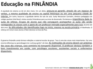 Apresentação elaborada pela Professora FERNANDA BRUM LOPES - Geografia
A equidade do sistema se dá em dois níveis. Em um deles, procura-se garantir, através de um repasse de
verbas, a mesma qualidade de ensino na capital Helsinque ou em uma pequena cidade do
interior. Em outro, busca-se a igualdade dentro de sala de aula. Suely Nercessian Corradini, diretora pedagógica do
colégio paulista Vital Brazil, visitou escolas finlandesas para sua tese de doutorado. Ela destaca a importância dada às
aulas de reforço. Grupos de alunos que não conseguem acompanhar as aulas vão sendo
reintegrados às classes com o apoio de um professor treinado especialmente para isso, durante até
dois anos. As dificuldades são identificadas logo no início, mesmo na escola primária, e trabalhadas. O
esforço em incluir esses alunos é fator decisivo na hora do Pisa.
O governo finlandês ainda fornece refeições e material escolar de graça. “Isso é uma das coisas mais importantes. Faz uma
enorme diferença na aprendizagem ter o almoço grátis”, diz Salo. As instituições de ensino devem ser próximas
das casas das crianças, caso contrário há transporte disponível. O professor destaca também o
bom investimento em saúde, com psicólogos escolares, assistentes sociais e enfermeiros
disponíveis.
 
