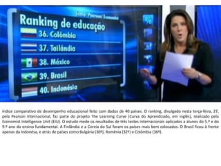 Apresentação elaborada pela Professora FERNANDA BRUM LOPES - Geografia
índice comparativo de desempenho educacional feito com dados de 40 países. O ranking, divulgado nesta terça-feira, 27,
pela Pearson Internacional, faz parte do projeto The Learning Curve (Curva do Aprendizado, em inglês), realizado pela
Economist Intelligence Unit (EIU). O estudo mede os resultados de três testes internacionais aplicados a alunos do 5.º e do
9.º ano do ensino fundamental. A Finlândia e a Coreia do Sul foram os países mais bem colocados. O Brasil ficou à frente
apenas da Indonésa, e atrás de países como Bulgária (30º), Romênia (32º) e Colômbia (36º).
 
