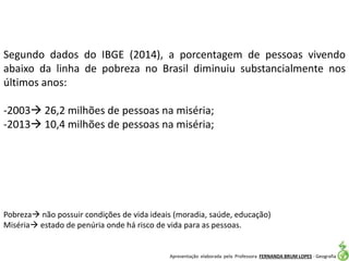 Apresentação elaborada pela Professora FERNANDA BRUM LOPES - Geografia
Segundo dados do IBGE (2014), a porcentagem de pessoas vivendo
abaixo da linha de pobreza no Brasil diminuiu substancialmente nos
últimos anos:
-2003 26,2 milhões de pessoas na miséria;
-2013 10,4 milhões de pessoas na miséria;
Pobreza não possuir condições de vida ideais (moradia, saúde, educação)
Miséria estado de penúria onde há risco de vida para as pessoas.
 