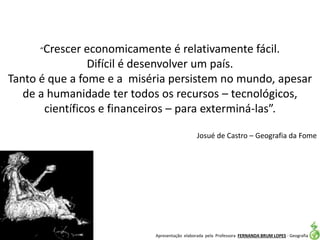 Apresentação elaborada pela Professora FERNANDA BRUM LOPES - Geografia
“Crescer economicamente é relativamente fácil.
Difícil é desenvolver um país.
Tanto é que a fome e a miséria persistem no mundo, apesar
de a humanidade ter todos os recursos – tecnológicos,
científicos e financeiros – para exterminá-las”.
Josué de Castro – Geografia da Fome
 