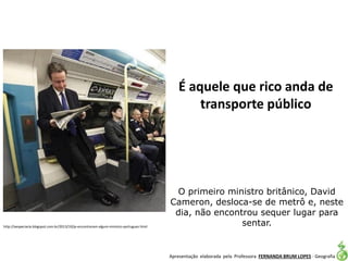 Apresentação elaborada pela Professora FERNANDA BRUM LOPES - Geografia
O primeiro ministro britânico, David
Cameron, desloca-se de metrô e, neste
dia, não encontrou sequer lugar para
sentar.http://aespeciaria.blogspot.com.br/2013/10/ja-encontraram-algum-ministro-portugues.html
É aquele que rico anda de
transporte público
 
