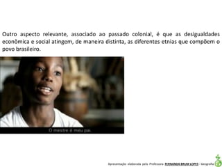 Apresentação elaborada pela Professora FERNANDA BRUM LOPES - Geografia
Outro aspecto relevante, associado ao passado colonial, é que as desigualdades
econômica e social atingem, de maneira distinta, as diferentes etnias que compõem o
povo brasileiro.
 