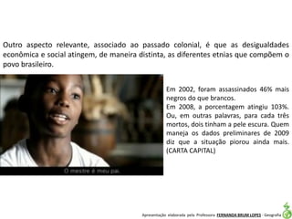Apresentação elaborada pela Professora FERNANDA BRUM LOPES - Geografia
Outro aspecto relevante, associado ao passado colonial, é que as desigualdades
econômica e social atingem, de maneira distinta, as diferentes etnias que compõem o
povo brasileiro.
Em 2002, foram assassinados 46% mais
negros do que brancos.
Em 2008, a porcentagem atingiu 103%.
Ou, em outras palavras, para cada três
mortos, dois tinham a pele escura. Quem
maneja os dados preliminares de 2009
diz que a situação piorou ainda mais.
(CARTA CAPITAL)
 