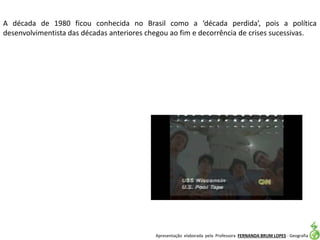 Apresentação elaborada pela Professora FERNANDA BRUM LOPES - Geografia
A década de 1980 ficou conhecida no Brasil como a ‘década perdida’, pois a política
desenvolvimentista das décadas anteriores chegou ao fim e decorrência de crises sucessivas.
 