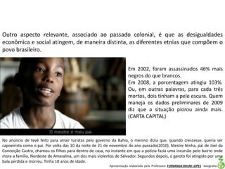Apresentação elaborada pela Professora FERNANDA BRUM LOPES - Geografia
Outro aspecto relevante, associado ao passado colonial, é que as desigualdades
econômica e social atingem, de maneira distinta, as diferentes etnias que compõem o
povo brasileiro.
Em 2002, foram assassinados 46% mais
negros do que brancos.
Em 2008, a porcentagem atingiu 103%.
Ou, em outras palavras, para cada três
mortos, dois tinham a pele escura. Quem
maneja os dados preliminares de 2009
diz que a situação piorou ainda mais.
(CARTA CAPITAL)
No anúncio de tevê feito para atrair turistas pelo governo da Bahia, o menino dizia que, quando crescesse, queria ser
capoeirista como o pai. Por volta das 10 da noite de 21 de novembro do ano passado(2010), Mestre Ninha, pai de Joel da
Conceição Castro, chamou os filhos para dentro de casa, no instante em que a polícia fazia uma incursão pelo bairro onde
mora a família, Nordeste de Amaralina, um dos mais violentos de Salvador. Segundos depois, o garoto foi atingido por uma
bala perdida e morreu. Tinha 10 anos de idade.
 