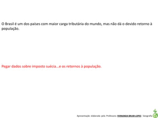 Apresentação elaborada pela Professora FERNANDA BRUM LOPES - Geografia
O Brasil é um dos países com maior carga tributária do mundo, mas não dá o devido retorno à
população.
Pegar dados sobre imposto suécia...e os retornos à população.
 