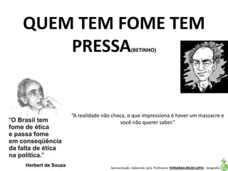 Apresentação elaborada pela Professora FERNANDA BRUM LOPES - Geografia
QUEM TEM FOME TEM
PRESSA(BETINHO)
“A realidade não choca, o que impressiona é haver um massacre e
você não querer saber.”
 