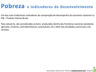 Apresentação elaborada pela Professora FERNANDA BRUM LOPES - Geografia
Um dos mais tradicionais indicadores de comparação de desempenho da economia nacional é o
PIB – Produto Interno Bruto.
Para calculá-lo, são considerados os bens produzidos dentro das fronteiras nacionais (produtos
agrícolas, minérios, eletrodomésticos, automóveis, etc.) além das atividades comerciais e de
serviços.
 