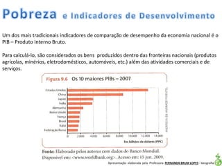 Apresentação elaborada pela Professora FERNANDA BRUM LOPES - Geografia
Um dos mais tradicionais indicadores de comparação de desempenho da economia nacional é o
PIB – Produto Interno Bruto.
Para calculá-lo, são considerados os bens produzidos dentro das fronteiras nacionais (produtos
agrícolas, minérios, eletrodomésticos, automóveis, etc.) além das atividades comerciais e de
serviços.
 