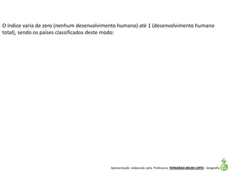 Apresentação elaborada pela Professora FERNANDA BRUM LOPES - Geografia
O índice varia de zero (nenhum desenvolvimento humano) até 1 (desenvolvimento humano
total), sendo os países classificados deste modo:
 