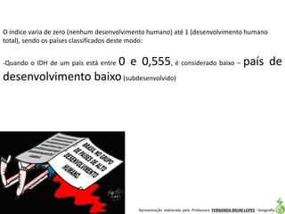 Apresentação elaborada pela Professora FERNANDA BRUM LOPES - Geografia
O índice varia de zero (nenhum desenvolvimento humano) até 1 (desenvolvimento humano
total), sendo os países classificados deste modo:
-Quando o IDH de um país está entre 0 e 0,555, é considerado baixo – país de
desenvolvimento baixo(subdesenvolvido)
 