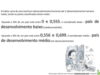 Apresentação elaborada pela Professora FERNANDA BRUM LOPES - Geografia
O índice varia de zero (nenhum desenvolvimento humano) até 1 (desenvolvimento humano
total), sendo os países classificados deste modo:
-Quando o IDH de um país está entre 0 e 0,555, é considerado baixo – país de
desenvolvimento baixo(subdesenvolvido)
-Quando o IDH de um país está entre 0,556 e 0,699, é considerado médio – país
de desenvolvimento médio(em desenvolvimento)
 