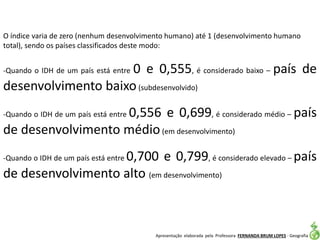 Apresentação elaborada pela Professora FERNANDA BRUM LOPES - Geografia
O índice varia de zero (nenhum desenvolvimento humano) até 1 (desenvolvimento humano
total), sendo os países classificados deste modo:
-Quando o IDH de um país está entre 0 e 0,555, é considerado baixo – país de
desenvolvimento baixo(subdesenvolvido)
-Quando o IDH de um país está entre 0,556 e 0,699, é considerado médio – país
de desenvolvimento médio(em desenvolvimento)
-Quando o IDH de um país está entre 0,700 e 0,799, é considerado elevado – país
de desenvolvimento alto (em desenvolvimento)
 