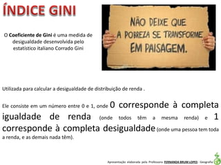 Apresentação elaborada pela Professora FERNANDA BRUM LOPES - Geografia
Utilizada para calcular a desigualdade de distribuição de renda .
Ele consiste em um número entre 0 e 1, onde 0 corresponde à completa
igualdade de renda (onde todos têm a mesma renda) e 1
corresponde à completa desigualdade(onde uma pessoa tem toda
a renda, e as demais nada têm).
O Coeficiente de Gini é uma medida de
desigualdade desenvolvida pelo
estatístico italiano Corrado Gini
 