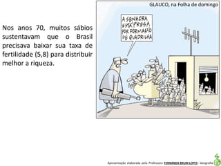 Apresentação elaborada pela Professora FERNANDA BRUM LOPES - Geografia
GLAUCO, na Folha de domingo
Nos anos 70, muitos sábios
sustentavam que o Brasil
precisava baixar sua taxa de
fertilidade (5,8) para distribuir
melhor a riqueza.
 
