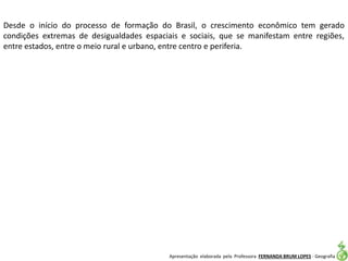 Apresentação elaborada pela Professora FERNANDA BRUM LOPES - Geografia
Desde o início do processo de formação do Brasil, o crescimento econômico tem gerado
condições extremas de desigualdades espaciais e sociais, que se manifestam entre regiões,
entre estados, entre o meio rural e urbano, entre centro e periferia.
 