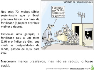 Apresentação elaborada pela Professora FERNANDA BRUM LOPES - Geografia
GLAUCO, na Folha de domingo
Nasceram menos brasileiros, mas não se reduziu o fosso
social.
Nos anos 70, muitos sábios
sustentavam que o Brasil
precisava baixar sua taxa de
fertilidade (5,8) para distribuir
melhor a riqueza.
Passou-se uma geração, a
fertilidade caiu a um terço
(1,9) e o índice de Gini, que
mede as desigualdades de
renda, passou de 0,56 para
0,57.
 
