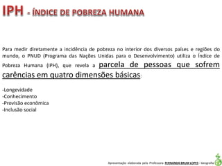 Apresentação elaborada pela Professora FERNANDA BRUM LOPES - Geografia
Para medir diretamente a incidência de pobreza no interior dos diversos países e regiões do
mundo, o PNUD (Programa das Nações Unidas para o Desenvolvimento) utiliza o Índice de
Pobreza Humana (IPH), que revela a parcela de pessoas que sofrem
carências em quatro dimensões básicas:
-Longevidade
-Conhecimento
-Provisão econômica
-Inclusão social
 
