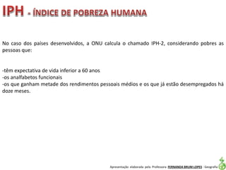 Apresentação elaborada pela Professora FERNANDA BRUM LOPES - Geografia
No caso dos países desenvolvidos, a ONU calcula o chamado IPH-2, considerando pobres as
pessoas que:
-têm expectativa de vida inferior a 60 anos
-os analfabetos funcionais
-os que ganham metade dos rendimentos pessoais médios e os que já estão desempregados há
doze meses.
 