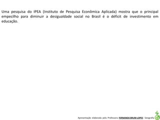 Apresentação elaborada pela Professora FERNANDA BRUM LOPES - Geografia
Uma pesquisa do IPEA (Instituto de Pesquisa Econômica Aplicada) mostra que o principal
empecilho para diminuir a desigualdade social no Brasil é o déficit de investimento em
educação.
 