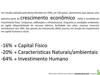 Apresentação elaborada pela Professora FERNANDA BRUM LOPES - Geografia
-16%  Capital Físico
-20%  Características Naturais/ambientais
-64%  Investimento Humano
Um estudo realizado pelo Banco Mundial em 1995, em 192 países, demonstrou que apenas uma
pequena parte do crescimento econômico (16%) é resultado do
investimento físico (máquinas, edificações e infraestrutura). Enquanto as condições ambientais
da região (disponibilidade de recursos hídricos, fertilidade dos solos, reservas minerais)
contribuíram com 20%, boa parcela do crescimento (64%) ocorreu em função do investimento
em capital humano e social.
 