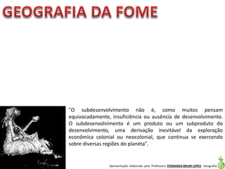 Apresentação elaborada pela Professora FERNANDA BRUM LOPES - Geografia
"O subdesenvolvimento não é, como muitos pensam
equivocadamente, insuficiência ou ausência de desenvolvimento.
O subdesenvolvimento é um produto ou um subproduto do
desenvolvimento, uma derivação inevitável da exploração
econômica colonial ou neocolonial, que continua se exercendo
sobre diversas regiões do planeta".
 