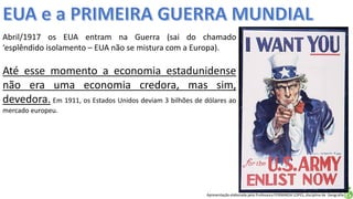 Apresentação elaborada pela Professora FERNANDA LOPES, disciplina de Geografia
Abril/1917 os EUA entram na Guerra (sai do chamado
‘esplêndido isolamento – EUA não se mistura com a Europa).
Até esse momento a economia estadunidense
não era uma economia credora, mas sim,
devedora. Em 1911, os Estados Unidos deviam 3 bilhões de dólares ao
mercado europeu.
 