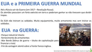 Apresentação elaborada pela Professora FERNANDA LOPES, disciplina de Geografia
Até a Rússia sair da Guerra (em 1917 – Revolução Russa).
Os alemães possuíam um forte exército em terra e poderiam ganhar se não tivessem que dividir
tropas.
Os EUA não treinam os soldados. Muito equipamento, muito armamento mas sem treinar os
soldados.
-Parque industrial intacto
-fornecimento de armamentos
-War Bonds (bônus de guerra – títulos de capitalização para
financiar a luta)
-Fim da vantagem alemã sobre a frente franco-inglesa.
 