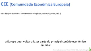 Apresentação elaborada pela Professora FERNANDA LOPES, disciplina de Geografia
Ideia de ajuda econômica (investimentos energéticos, estrutura, portos, etc...)
a Europa quer voltar a fazer parte do principal cenário econômico
mundial
 