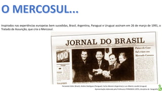 Apresentação elaborada pela Professora FERNANDA LOPES, disciplina de Geografia
Inspirados nas experiências europeias bem sucedidas, Brasil, Argentina, Paraguai e Uruguai assinam em 26 de março de 1991, o
Tratado de Assunção, que cria o Mercosul.
Fernando Collor (Brasil), Andres Rodrigues (Paraguai), Carlos Menem (Argentina) e Luiz Alberto Lacalle (Uruguai)
 
