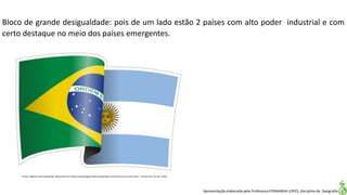 Apresentação elaborada pela Professora FERNANDA LOPES, disciplina de Geografia
Bloco de grande desigualdade: pois de um lado estão 2 países com alto poder industrial e com
certo destaque no meio dos países emergentes.
Fonte: Logística Descomplicada. Disponível em:<http://www.logisticadescomplicada.com/mercosul-ou-voo-solo/>. Acesso em: 02 mar. 2016.
 