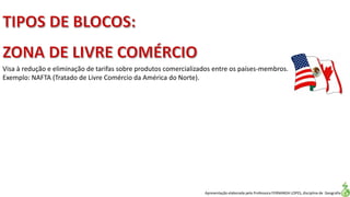 Apresentação elaborada pela Professora FERNANDA LOPES, disciplina de Geografia
Visa à redução e eliminação de tarifas sobre produtos comercializados entre os países-membros.
Exemplo: NAFTA (Tratado de Livre Comércio da América do Norte).
 