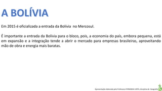Apresentação elaborada pela Professora FERNANDA LOPES, disciplina de Geografia
Em 2015 é oficializada a entrada da Bolívia no Mercosul.
É importante a entrada da Bolívia para o bloco, pois, a economia do país, embora pequena, está
em expansão e a integração tende a abrir o mercado para empresas brasileiras, aproveitando
mão de obra e energia mais baratas.
 