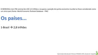 Apresentação elaborada pela Professora FERNANDA LOPES, disciplina de Geografia
O MERCOSUL tem PIB nominal de US$ 3,3 trilhões e ocuparia a posição de quinta economia mundial se fosse considerado como
um único país (Fonte: World Economic Outlook Database - FMI)
1-Brasil  2,8 trilhões
 