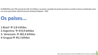 Apresentação elaborada pela Professora FERNANDA LOPES, disciplina de Geografia
O MERCOSUL tem PIB nominal de US$ 3,3 trilhões e ocuparia a posição de quinta economia mundial se fosse considerado como
um único país (Fonte: World Economic Outlook Database - FMI)
1-Brasil  2,8 trilhões
2-Argentina  474,9 bilhões
3- Venezuela  382,4 bilhões
4-Uruguai 49,1 bilhões
 