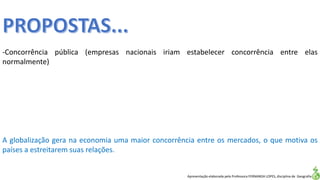 Apresentação elaborada pela Professora FERNANDA LOPES, disciplina de Geografia
-Concorrência pública (empresas nacionais iriam estabelecer concorrência entre elas
normalmente)
A globalização gera na economia uma maior concorrência entre os mercados, o que motiva os
países a estreitarem suas relações.
 