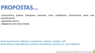 Apresentação elaborada pela Professora FERNANDA LOPES, disciplina de Geografia
-Concorrência pública (empresas nacionais iriam estabelecer concorrência entre elas
normalmente)
-Legislação comum
-Adoção de uma única moeda
Brasil exporta para o Mercosul: automóveis, tratores, calçados, café
Brasil compra: trigo argentino, petróleo venezuelano, suco de uva, carne argentina
 